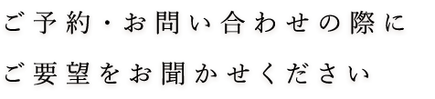 ご予約・お問い合わせの際にご要望をお聞かせください