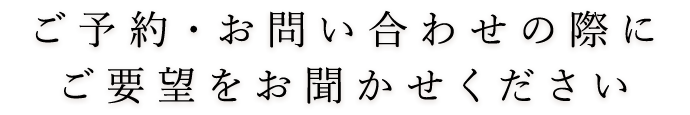 ご予約・お問い合わせの際にご要望をお聞かせください